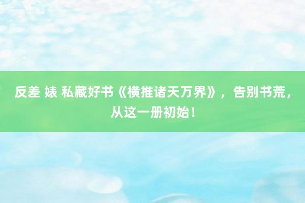 反差 婊 私藏好书《横推诸天万界》，告别书荒，从这一册初始！