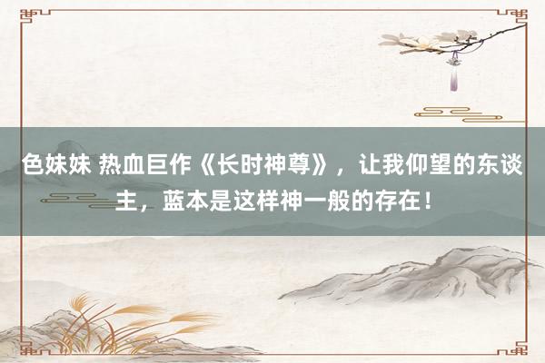 色妹妹 热血巨作《长时神尊》，让我仰望的东谈主，蓝本是这样神一般的存在！