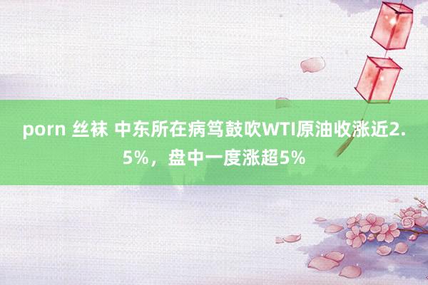 porn 丝袜 中东所在病笃鼓吹WTI原油收涨近2.5%，盘中一度涨超5%