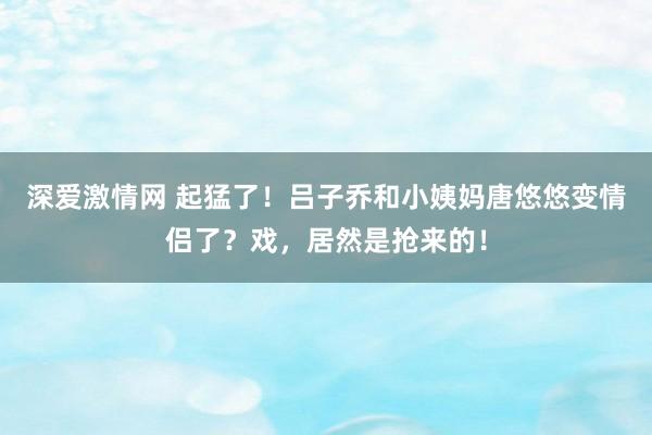 深爱激情网 起猛了！吕子乔和小姨妈唐悠悠变情侣了？戏，居然是抢来的！