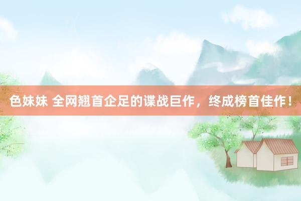 色妹妹 全网翘首企足的谍战巨作，终成榜首佳作！