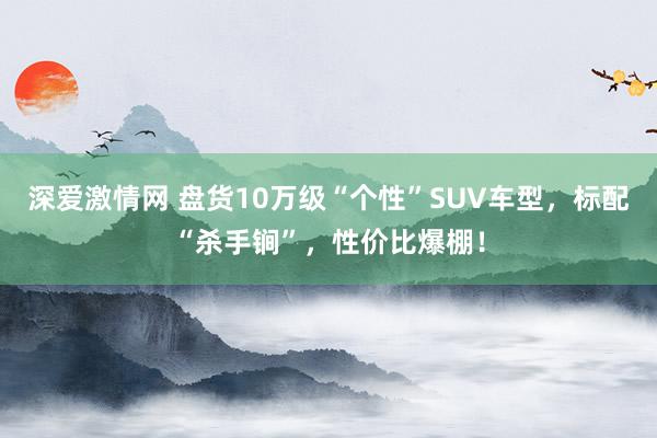 深爱激情网 盘货10万级“个性”SUV车型，标配“杀手锏”，性价比爆棚！