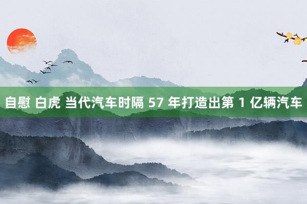 自慰 白虎 当代汽车时隔 57 年打造出第 1 亿辆汽车