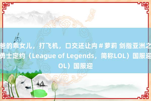 爸爸的乖女儿，打飞机，口交还让禸＃萝莉 剑指亚洲之巅勇士定约（League of Legends，简称LOL）国服迎