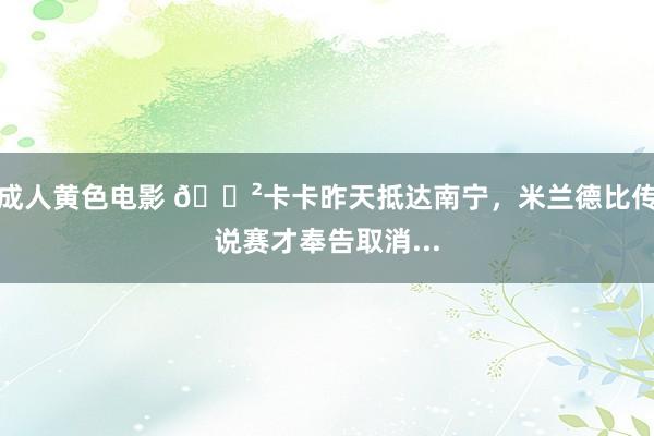 成人黄色电影 😲卡卡昨天抵达南宁，米兰德比传说赛才奉告取消...