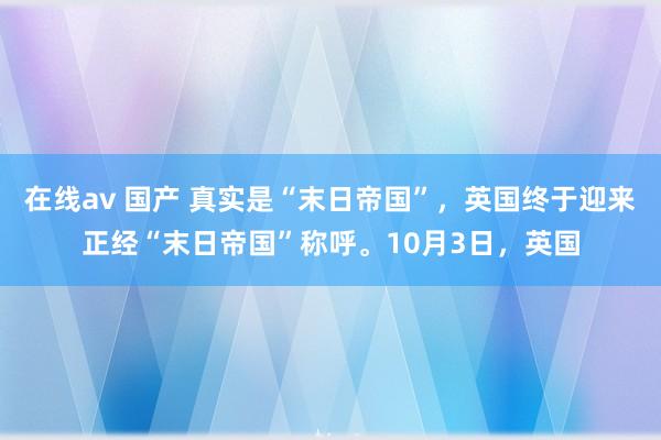 在线av 国产 真实是“末日帝国”，英国终于迎来正经“末日帝国”称呼。10月3日，英国