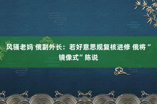 风骚老妈 俄副外长：若好意思规复核进修 俄将“镜像式”陈说