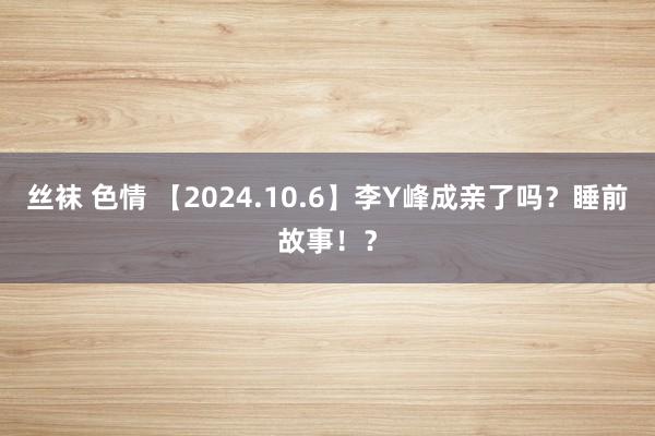 丝袜 色情 【2024.10.6】李Y峰成亲了吗？睡前故事！？