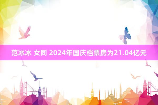 范冰冰 女同 2024年国庆档票房为21.04亿元