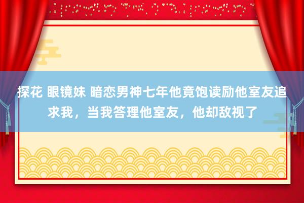 探花 眼镜妹 暗恋男神七年他竟饱读励他室友追求我，当我答理他室友，他却敌视了