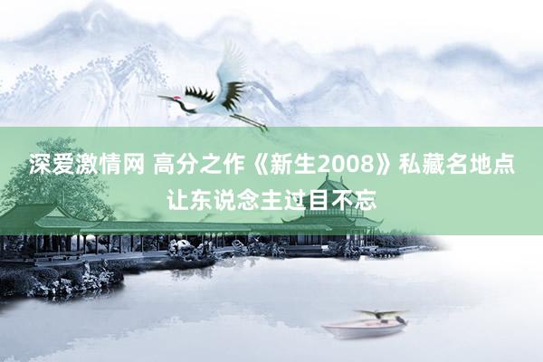 深爱激情网 高分之作《新生2008》私藏名地点让东说念主过目不忘