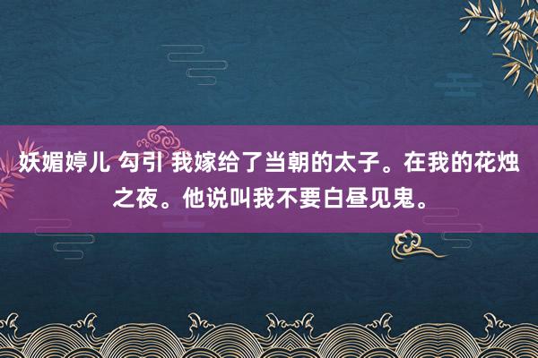 妖媚婷儿 勾引 我嫁给了当朝的太子。在我的花烛之夜。他说叫我不要白昼见鬼。