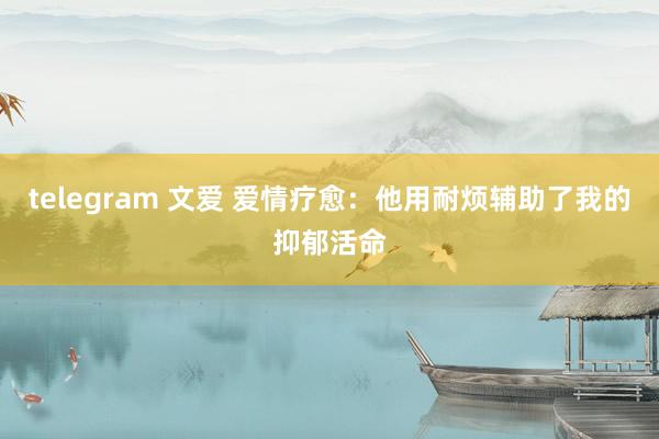 telegram 文爱 爱情疗愈：他用耐烦辅助了我的抑郁活命