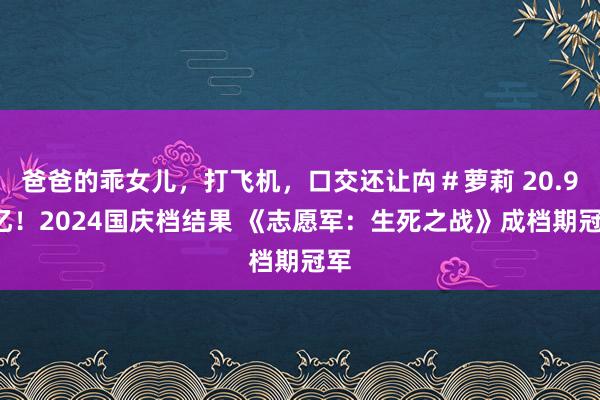 爸爸的乖女儿，打飞机，口交还让禸＃萝莉 20.97亿！2024国庆档结果 《志愿军：生死之战》成档期冠军