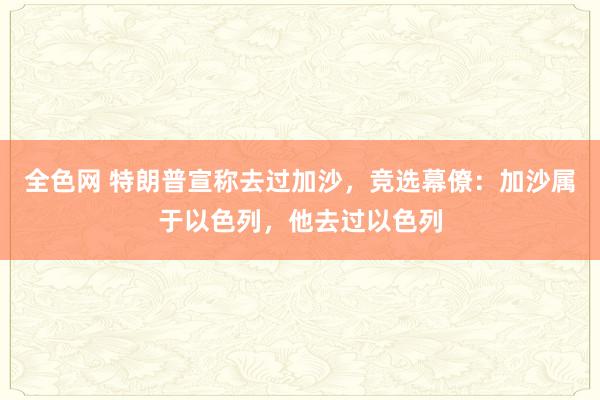 全色网 特朗普宣称去过加沙，竞选幕僚：加沙属于以色列，他去过以色列