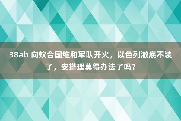 38ab 向蚁合国维和军队开火，以色列澈底不装了，安搭理莫得办法了吗？