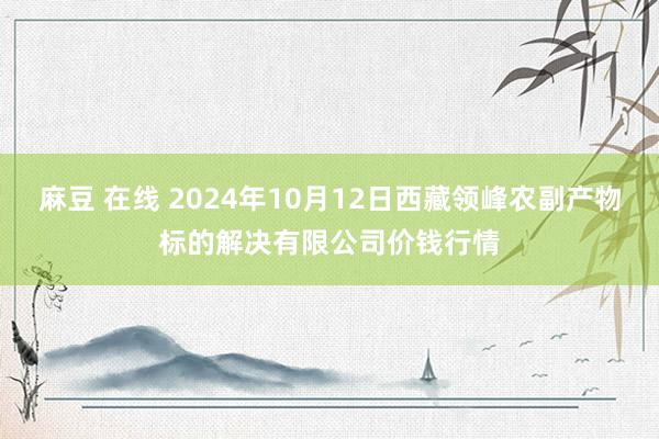 麻豆 在线 2024年10月12日西藏领峰农副产物标的解决有限公司价钱行情