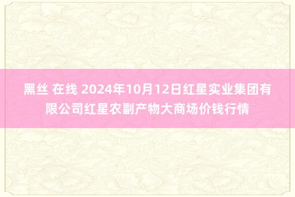 黑丝 在线 2024年10月12日红星实业集团有限公司红星农副产物大商场价钱行情