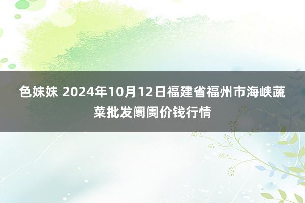 色妹妹 2024年10月12日福建省福州市海峡蔬菜批发阛阓价钱行情