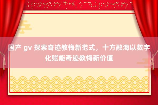 国产 gv 探索奇迹教悔新范式，十方融海以数字化赋能奇迹教悔新价值