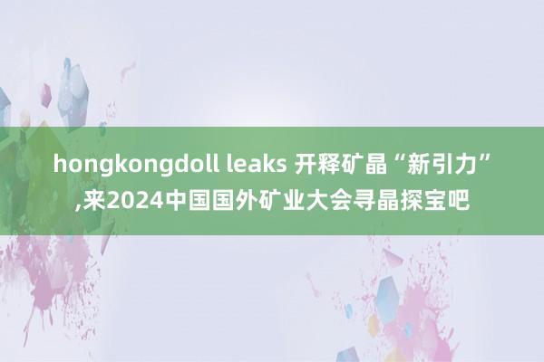 hongkongdoll leaks 开释矿晶“新引力”，来2024中国国外矿业大会寻晶探宝吧