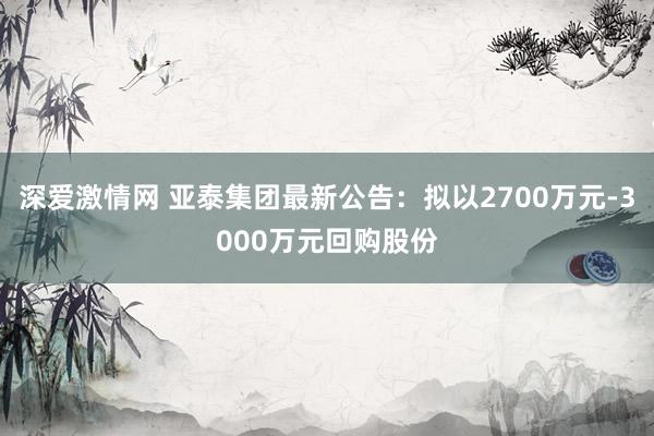 深爱激情网 亚泰集团最新公告：拟以2700万元-3000万元回购股份