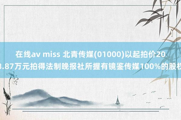 在线av miss 北青传媒(01000)以起拍价208.87万元拍得法制晚报社所握有镜鉴传媒100%的股权