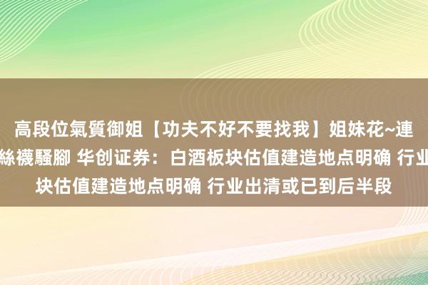 高段位氣質御姐【功夫不好不要找我】姐妹花~連體絲襪~大奶晃動~絲襪騷腳 华创证券：白酒板块估值建造地点明确 行业出清或已到后半段