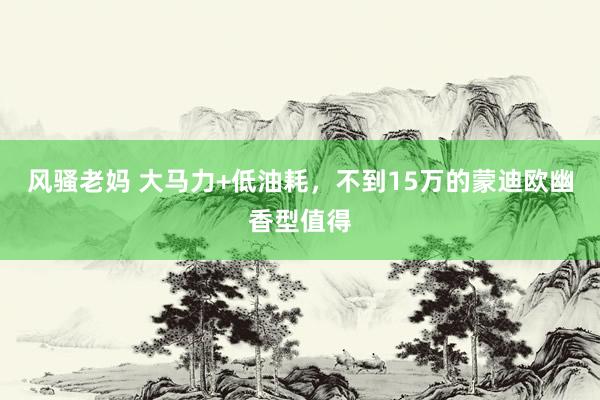 风骚老妈 大马力+低油耗，不到15万的蒙迪欧幽香型值得