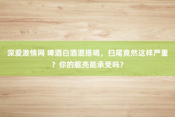 深爱激情网 啤酒白酒混搭喝，扫尾竟然这样严重？你的躯壳能承受吗？