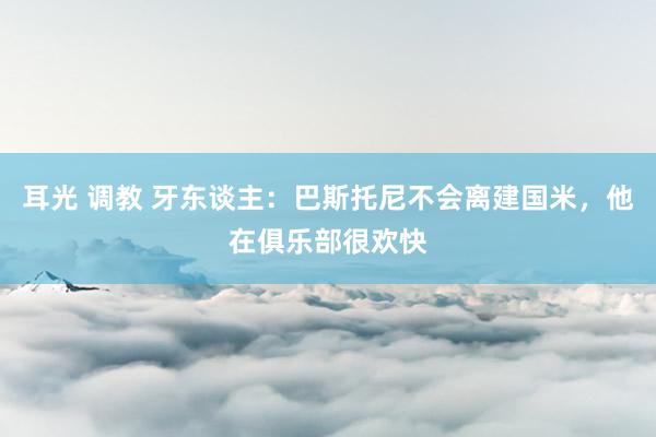 耳光 调教 牙东谈主：巴斯托尼不会离建国米，他在俱乐部很欢快