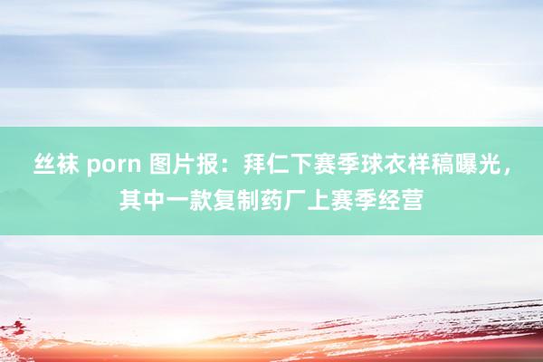 丝袜 porn 图片报：拜仁下赛季球衣样稿曝光，其中一款复制药厂上赛季经营