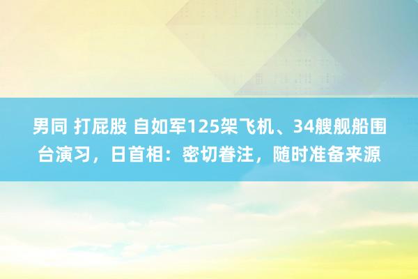 男同 打屁股 自如军125架飞机、34艘舰船围台演习，日首相：密切眷注，随时准备来源