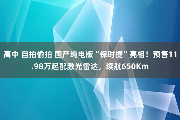 高中 自拍偷拍 国产纯电版“保时捷”亮相！预售11.98万起配激光雷达，续航650Km