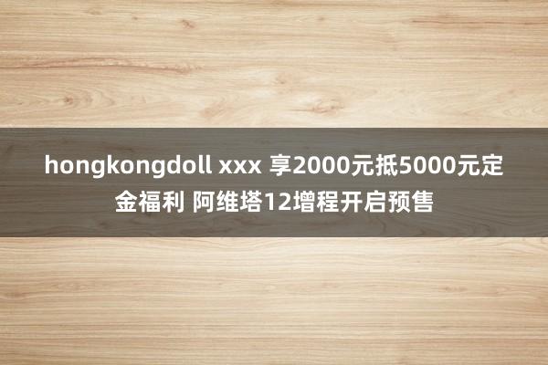 hongkongdoll xxx 享2000元抵5000元定金福利 阿维塔12增程开启预售