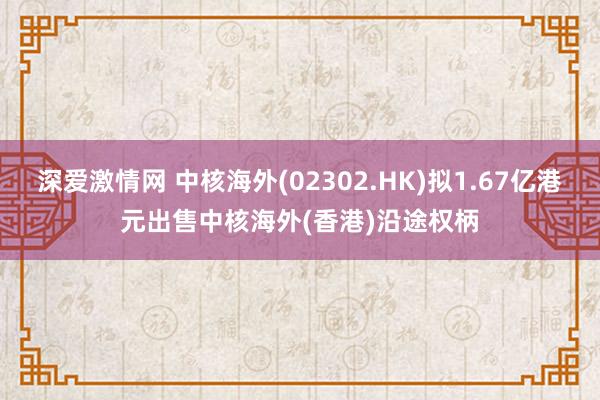 深爱激情网 中核海外(02302.HK)拟1.67亿港元出售中核海外(香港)沿途权柄