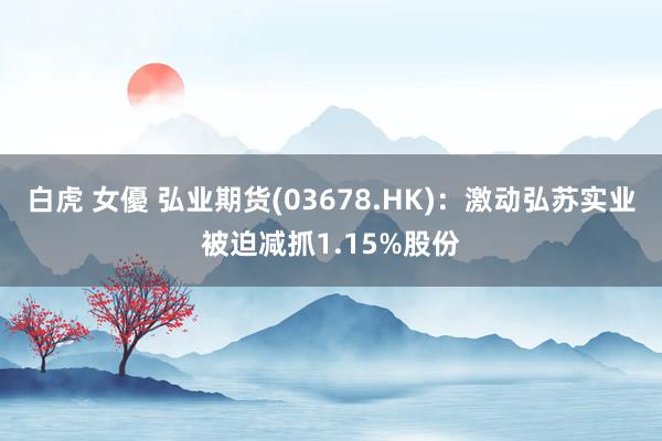 白虎 女優 弘业期货(03678.HK)：激动弘苏实业被迫减抓1.15%股份