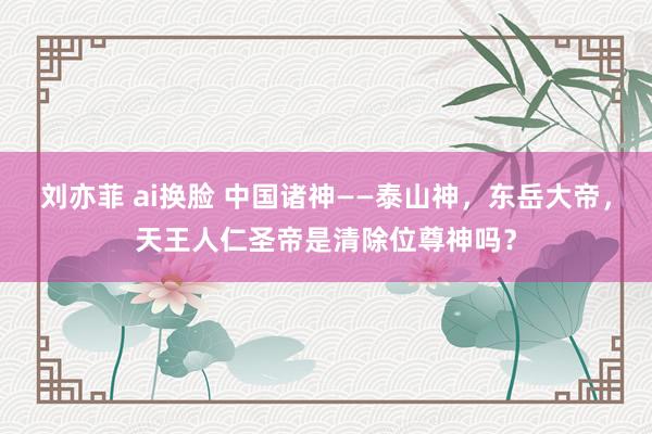 刘亦菲 ai换脸 中国诸神——泰山神，东岳大帝，天王人仁圣帝是清除位尊神吗？