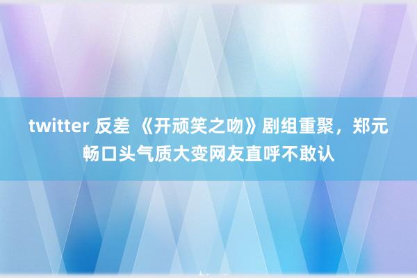 twitter 反差 《开顽笑之吻》剧组重聚，郑元畅口头气质大变网友直呼不敢认