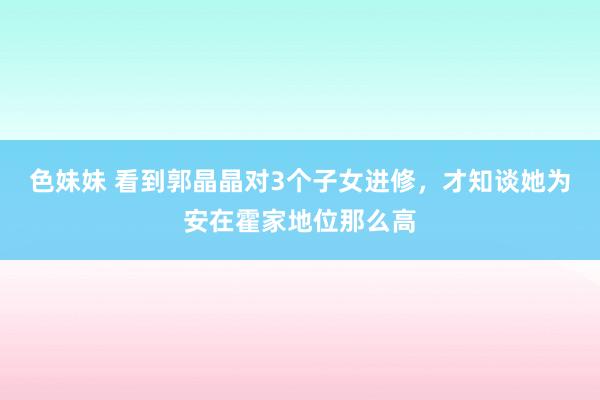 色妹妹 看到郭晶晶对3个子女进修，才知谈她为安在霍家地位那么高