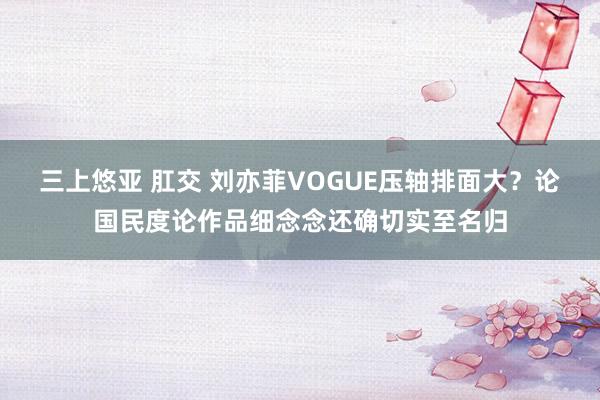 三上悠亚 肛交 刘亦菲VOGUE压轴排面大？论国民度论作品细念念还确切实至名归