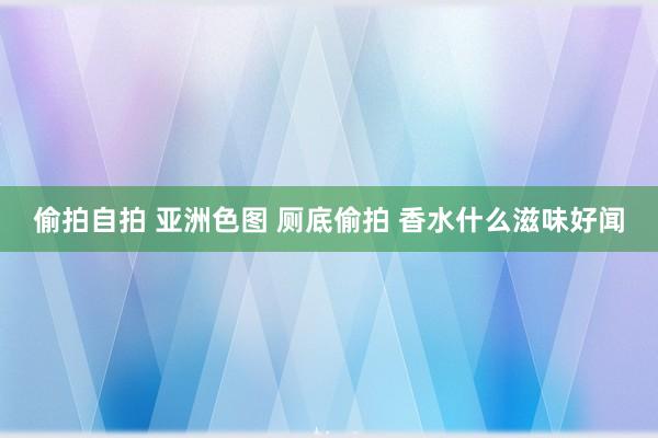 偷拍自拍 亚洲色图 厕底偷拍 香水什么滋味好闻