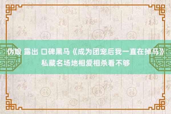 伪娘 露出 口碑黑马《成为团宠后我一直在掉马》私藏名场地相爱相杀看不够