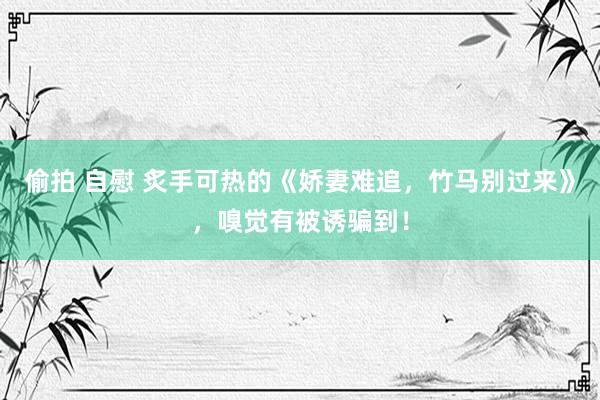 偷拍 自慰 炙手可热的《娇妻难追，竹马别过来》，嗅觉有被诱骗到！