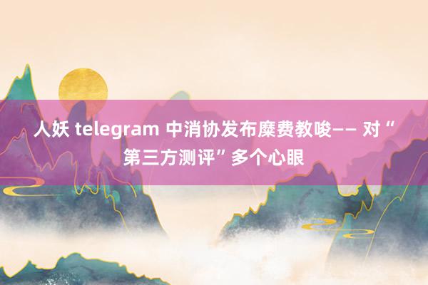 人妖 telegram 中消协发布糜费教唆—— 对“第三方测评”多个心眼