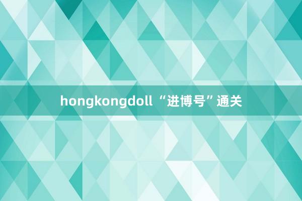 hongkongdoll “进博号”通关