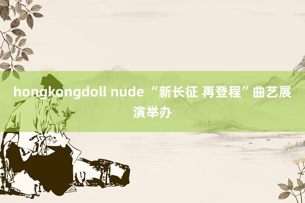 hongkongdoll nude “新长征 再登程”曲艺展演举办