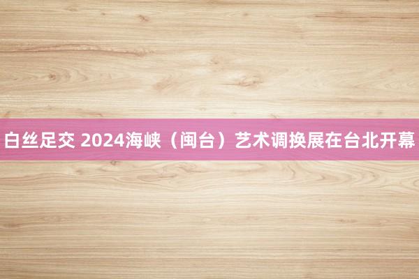 白丝足交 2024海峡（闽台）艺术调换展在台北开幕