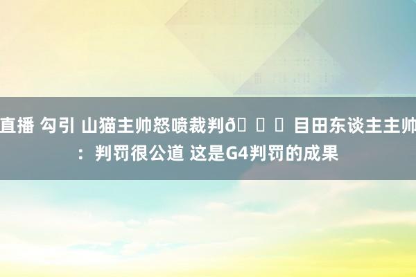 直播 勾引 山猫主帅怒喷裁判😉目田东谈主主帅：判罚很公道 这是G4判罚的成果