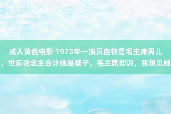 成人黄色电影 1973年一演员自称是毛主席男儿，世东说念主合计她是骗子，毛主席却说，我想见她